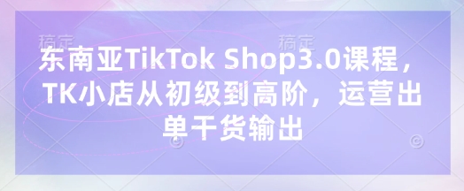 东南亚TikTok Shop3.0课程，TK小店​从初级到高阶，运营出单干货输出-启原资源站